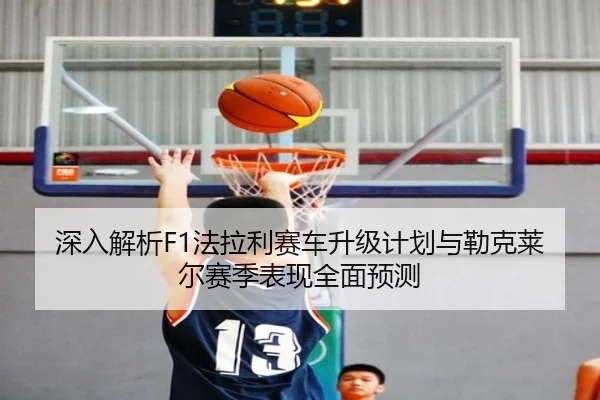 深入解析F1法拉利赛车升级计划与勒克莱尔赛季表现全面预测